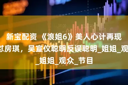 新宝配资 《浪姐6》美人心计再现，叶童怼房琪，吴宣仪聪明反误聪明_姐姐_观众_节目