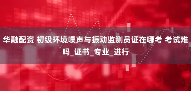 华融配资 初级环境噪声与振动监测员证在哪考 考试难吗_证书_专业_进行