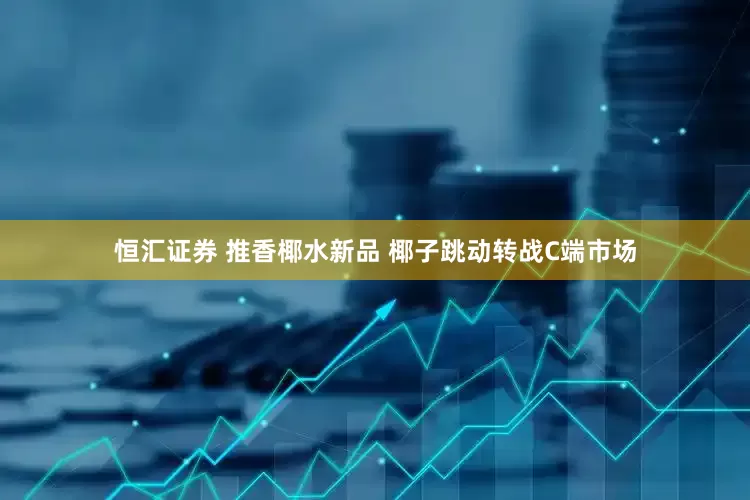 恒汇证券 推香椰水新品 椰子跳动转战C端市场