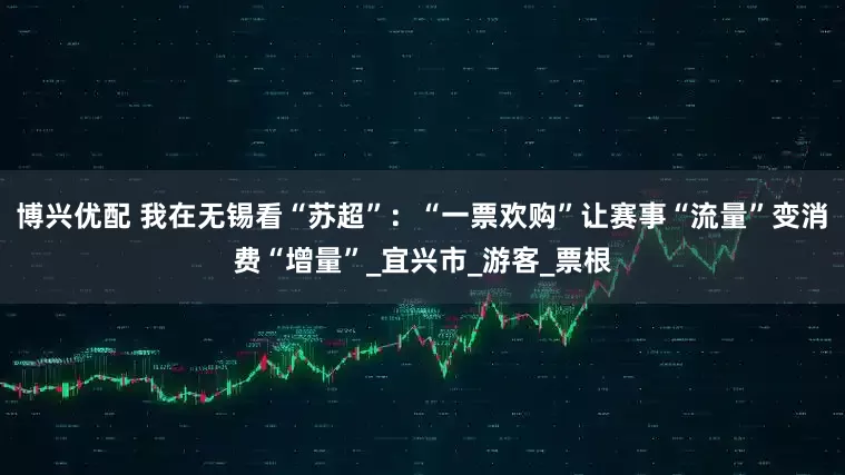 博兴优配 我在无锡看“苏超”：“一票欢购”让赛事“流量”变消费“增量”_宜兴市_游客_票根