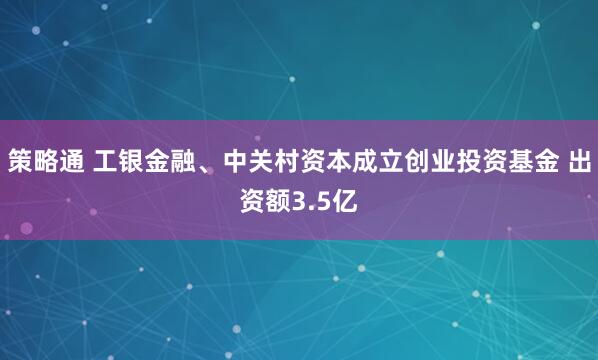 策略通 工银金融、中关村资本成立创业投资基金 出资额3.5亿