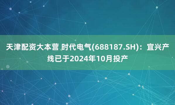 天津配资大本营 时代电气(688187.SH)：宜兴产线已于2024年10月投产