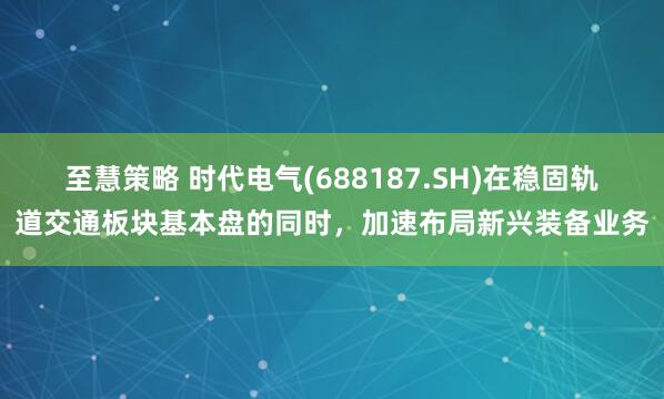 至慧策略 时代电气(688187.SH)在稳固轨道交通板块基本盘的同时，加速布局新兴装备业务