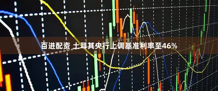百进配资 土耳其央行上调基准利率至46%
