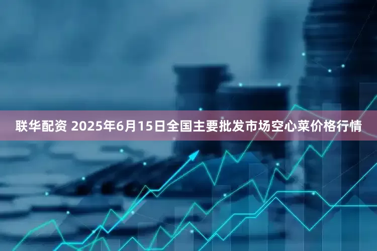 联华配资 2025年6月15日全国主要批发市场空心菜价格行情