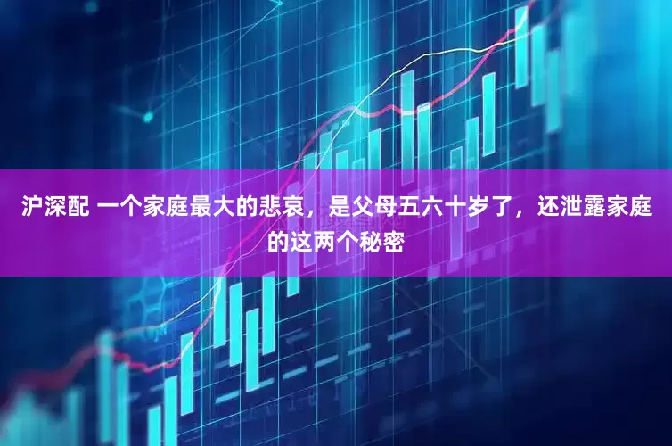 沪深配 一个家庭最大的悲哀，是父母五六十岁了，还泄露家庭的这两个秘密
